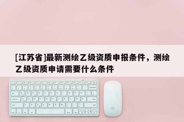 [江蘇省]最新測繪乙級資質(zhì)申報條件，測繪乙級資質(zhì)申請需要什么條件