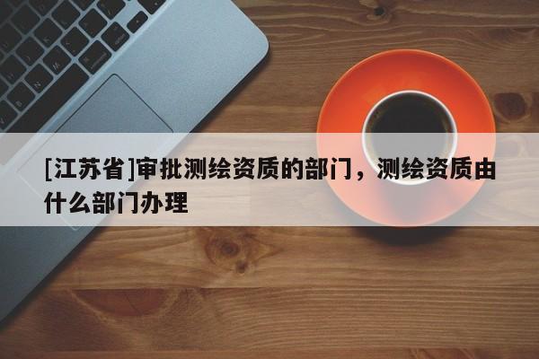 [江蘇省]審批測繪資質的部門，測繪資質由什么部門辦理