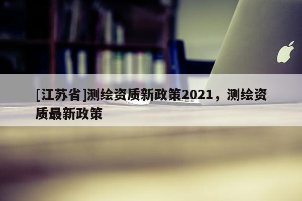 [江蘇省]測繪資質(zhì)新政策2021，測繪資質(zhì)最新政策