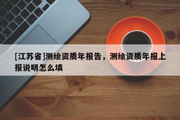 [江蘇省]測(cè)繪資質(zhì)年報(bào)告，測(cè)繪資質(zhì)年報(bào)上報(bào)說(shuō)明怎么填