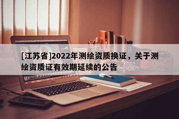 [江蘇省]2022年測(cè)繪資質(zhì)換證，關(guān)于測(cè)繪資質(zhì)證有效期延續(xù)的公告