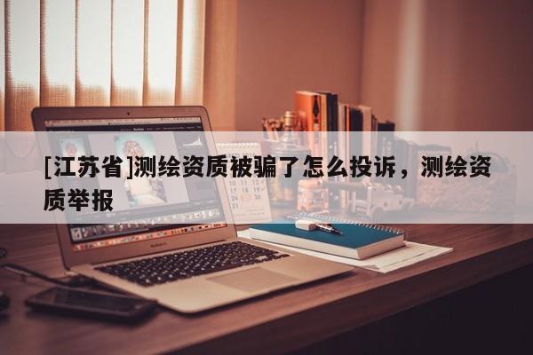 [江蘇省]測(cè)繪資質(zhì)被騙了怎么投訴，測(cè)繪資質(zhì)舉報(bào)
