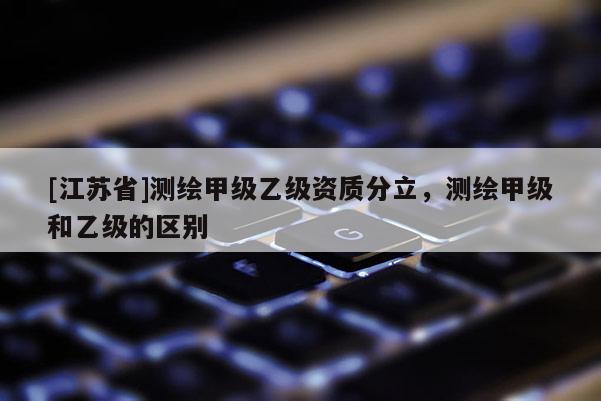 [江蘇省]測繪甲級乙級資質(zhì)分立，測繪甲級和乙級的區(qū)別