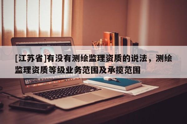 [江蘇省]有沒有測繪監(jiān)理資質的說法，測繪監(jiān)理資質等級業(yè)務范圍及承攬范圍