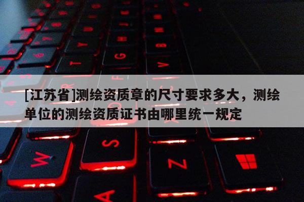 [江蘇省]測(cè)繪資質(zhì)章的尺寸要求多大，測(cè)繪單位的測(cè)繪資質(zhì)證書由哪里統(tǒng)一規(guī)定
