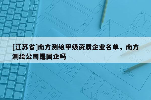 [江蘇省]南方測繪甲級資質企業(yè)名單，南方測繪公司是國企嗎