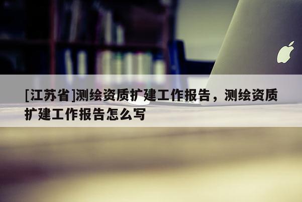 [江蘇省]測繪資質(zhì)擴建工作報告，測繪資質(zhì)擴建工作報告怎么寫