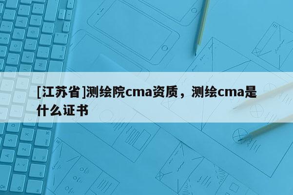[江蘇省]測繪院cma資質(zhì)，測繪cma是什么證書