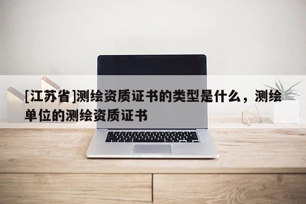 [江蘇省]測(cè)繪資質(zhì)證書的類型是什么，測(cè)繪單位的測(cè)繪資質(zhì)證書