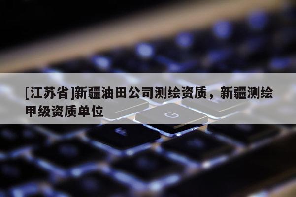 [江蘇省]新疆油田公司測(cè)繪資質(zhì)，新疆測(cè)繪甲級(jí)資質(zhì)單位
