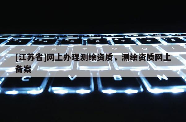 [江蘇省]網(wǎng)上辦理測繪資質(zhì)，測繪資質(zhì)網(wǎng)上備案