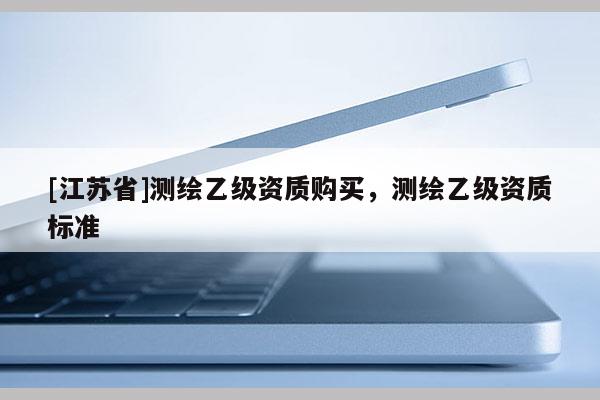 [江蘇省]測繪乙級資質(zhì)購買，測繪乙級資質(zhì)標(biāo)準(zhǔn)