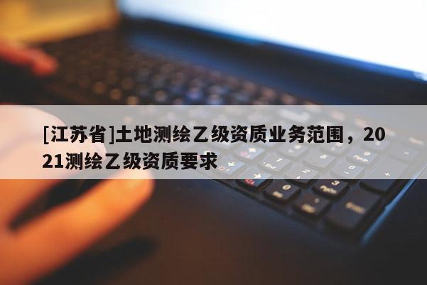 [江蘇省]土地測(cè)繪乙級(jí)資質(zhì)業(yè)務(wù)范圍，2021測(cè)繪乙級(jí)資質(zhì)要求