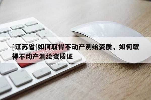 [江蘇省]如何取得不動產(chǎn)測繪資質(zhì)，如何取得不動產(chǎn)測繪資質(zhì)證