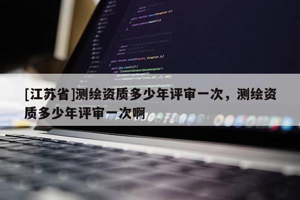 [江蘇省]測繪資質(zhì)多少年評審一次，測繪資質(zhì)多少年評審一次啊