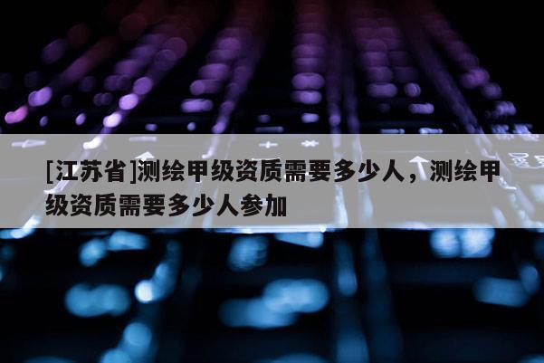 [江蘇省]測(cè)繪甲級(jí)資質(zhì)需要多少人，測(cè)繪甲級(jí)資質(zhì)需要多少人參加