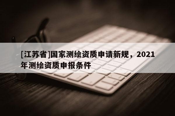 [江蘇省]國家測繪資質(zhì)申請(qǐng)新規(guī)，2021年測繪資質(zhì)申報(bào)條件