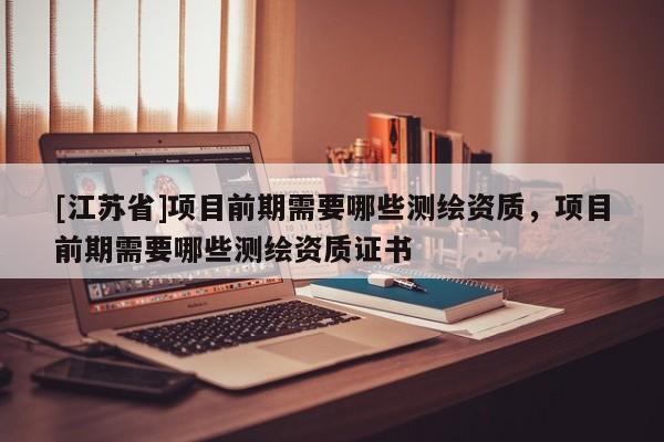 [江蘇省]項(xiàng)目前期需要哪些測繪資質(zhì)，項(xiàng)目前期需要哪些測繪資質(zhì)證書