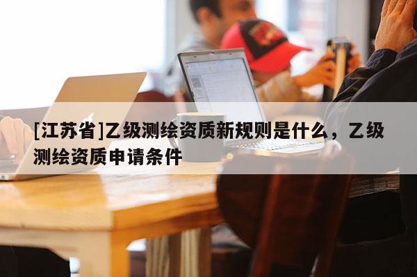 [江蘇省]乙級測繪資質(zhì)新規(guī)則是什么，乙級測繪資質(zhì)申請條件