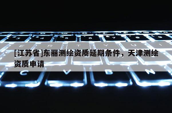 [江蘇省]東麗測繪資質(zhì)延期條件，天津測繪資質(zhì)申請
