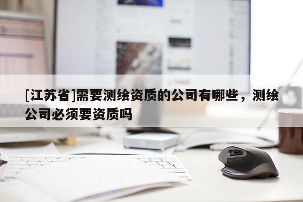 [江蘇省]需要測繪資質(zhì)的公司有哪些，測繪公司必須要資質(zhì)嗎