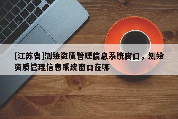 [江蘇省]測(cè)繪資質(zhì)管理信息系統(tǒng)窗口，測(cè)繪資質(zhì)管理信息系統(tǒng)窗口在哪