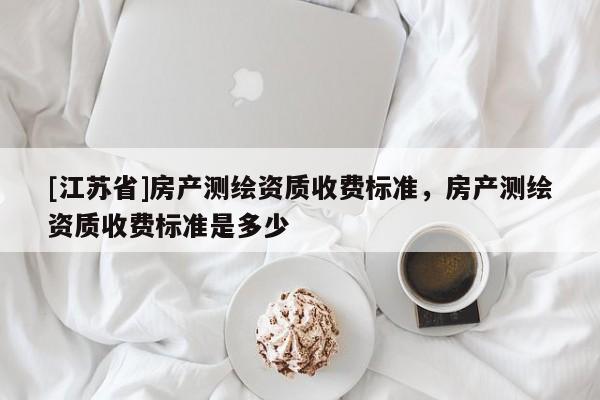 [江蘇省]房產(chǎn)測繪資質(zhì)收費標(biāo)準(zhǔn)，房產(chǎn)測繪資質(zhì)收費標(biāo)準(zhǔn)是多少