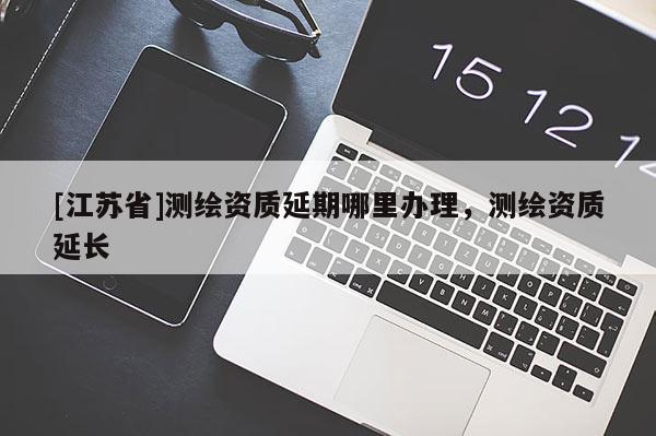 [江蘇省]測繪資質(zhì)延期哪里辦理，測繪資質(zhì)延長