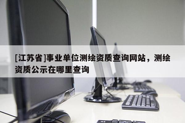 [江蘇省]事業(yè)單位測繪資質(zhì)查詢網(wǎng)站，測繪資質(zhì)公示在哪里查詢