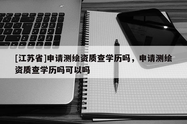 [江蘇省]申請測繪資質(zhì)查學歷嗎，申請測繪資質(zhì)查學歷嗎可以嗎