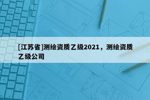 [江蘇省]測(cè)繪資質(zhì)乙級(jí)2021，測(cè)繪資質(zhì)乙級(jí)公司