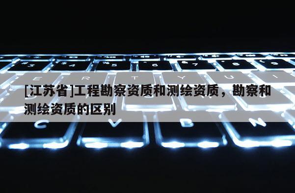[江蘇省]工程勘察資質(zhì)和測繪資質(zhì)，勘察和測繪資質(zhì)的區(qū)別