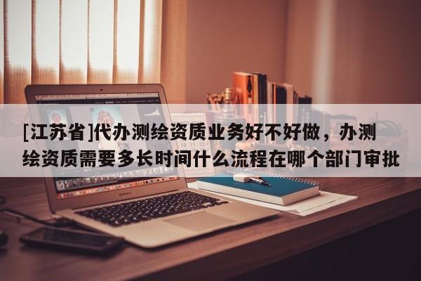 [江蘇省]代辦測(cè)繪資質(zhì)業(yè)務(wù)好不好做，辦測(cè)繪資質(zhì)需要多長時(shí)間什么流程在哪個(gè)部門審批