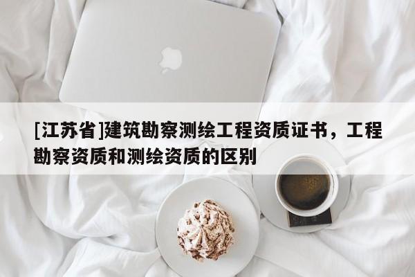 [江蘇省]建筑勘察測繪工程資質(zhì)證書，工程勘察資質(zhì)和測繪資質(zhì)的區(qū)別