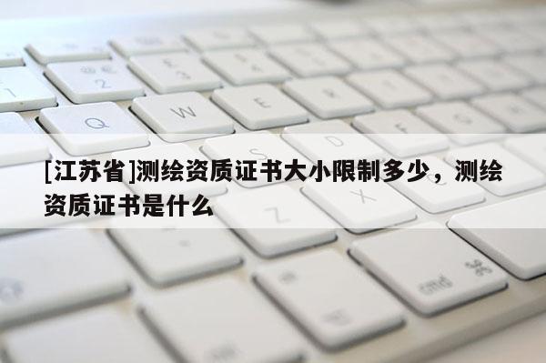 [江蘇省]測繪資質(zhì)證書大小限制多少，測繪資質(zhì)證書是什么
