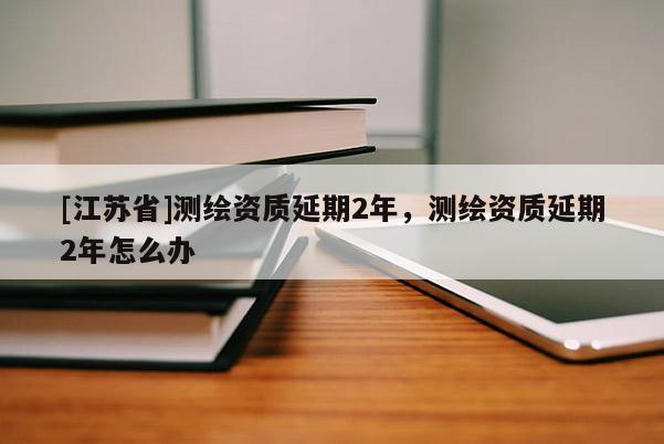 [江蘇省]測(cè)繪資質(zhì)延期2年，測(cè)繪資質(zhì)延期2年怎么辦
