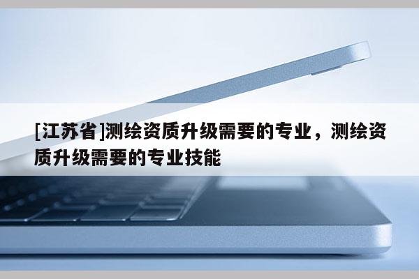 [江蘇省]測(cè)繪資質(zhì)升級(jí)需要的專(zhuān)業(yè)，測(cè)繪資質(zhì)升級(jí)需要的專(zhuān)業(yè)技能
