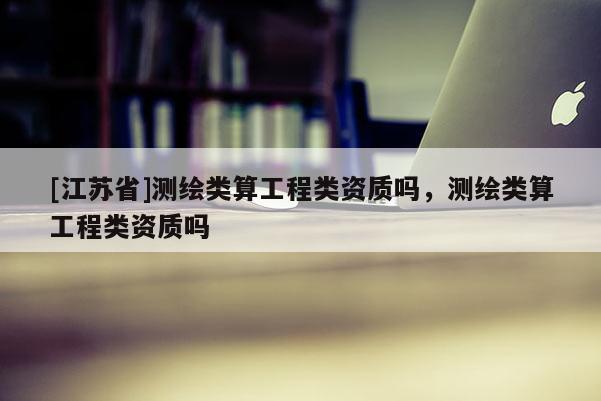 [江蘇省]測繪類算工程類資質(zhì)嗎，測繪類算工程類資質(zhì)嗎