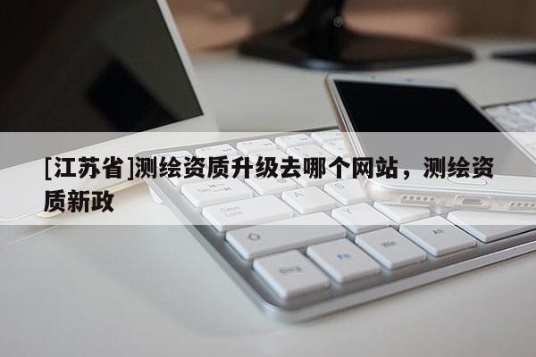 [江蘇省]測繪資質(zhì)升級去哪個網(wǎng)站，測繪資質(zhì)新政
