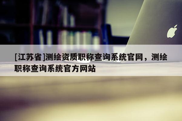 [江蘇省]測(cè)繪資質(zhì)職稱(chēng)查詢(xún)系統(tǒng)官網(wǎng)，測(cè)繪職稱(chēng)查詢(xún)系統(tǒng)官方網(wǎng)站