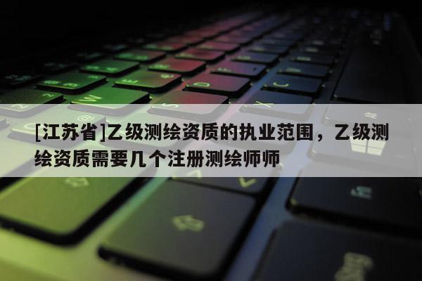 [江蘇省]乙級測繪資質(zhì)的執(zhí)業(yè)范圍，乙級測繪資質(zhì)需要幾個注冊測繪師師