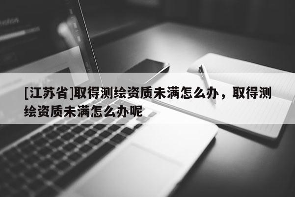 [江蘇省]取得測繪資質(zhì)未滿怎么辦，取得測繪資質(zhì)未滿怎么辦呢