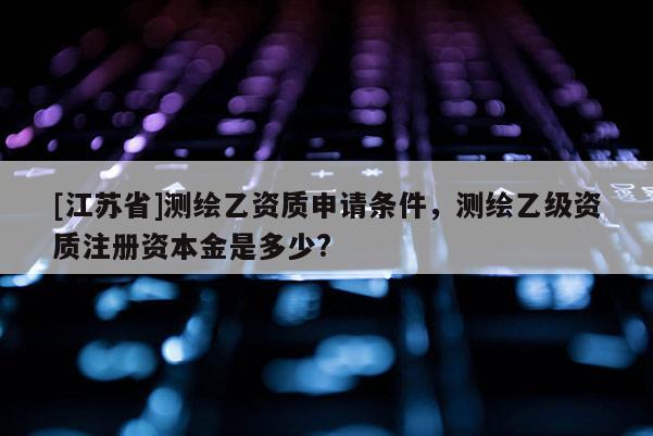 [江蘇省]測(cè)繪乙資質(zhì)申請(qǐng)條件，測(cè)繪乙級(jí)資質(zhì)注冊(cè)資本金是多少?