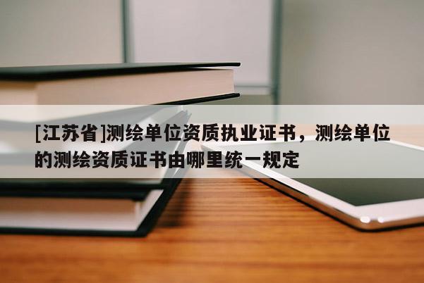 [江蘇省]測繪單位資質執(zhí)業(yè)證書，測繪單位的測繪資質證書由哪里統(tǒng)一規(guī)定