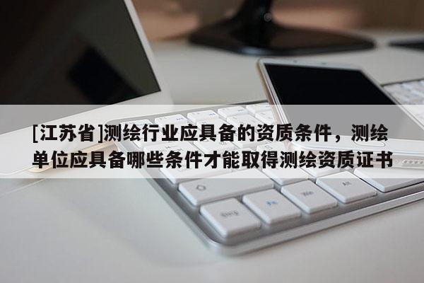 [江蘇省]測繪行業(yè)應(yīng)具備的資質(zhì)條件，測繪單位應(yīng)具備哪些條件才能取得測繪資質(zhì)證書