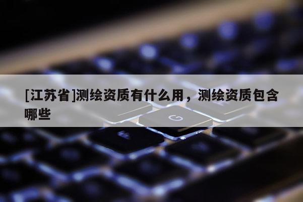 [江蘇省]測繪資質有什么用，測繪資質包含哪些