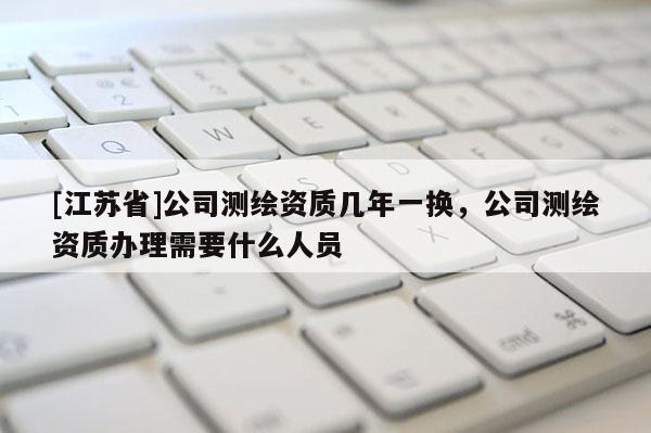 [江蘇省]公司測繪資質(zhì)幾年一換，公司測繪資質(zhì)辦理需要什么人員
