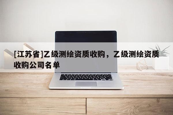 [江蘇省]乙級測繪資質(zhì)收購，乙級測繪資質(zhì)收購公司名單