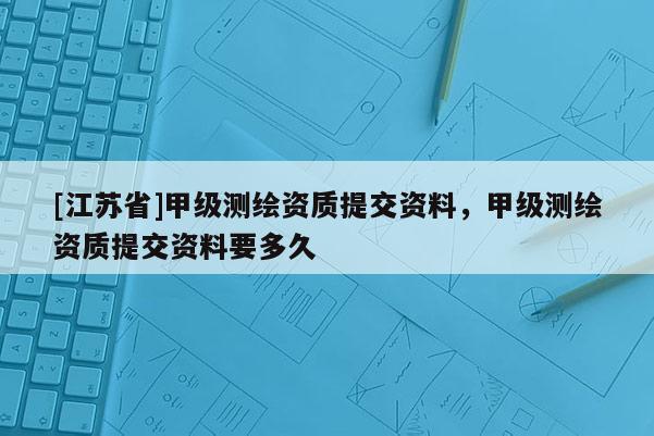 [江蘇省]甲級測繪資質(zhì)提交資料，甲級測繪資質(zhì)提交資料要多久