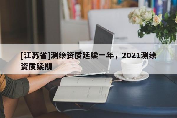 [江蘇省]測繪資質(zhì)延續(xù)一年，2021測繪資質(zhì)續(xù)期